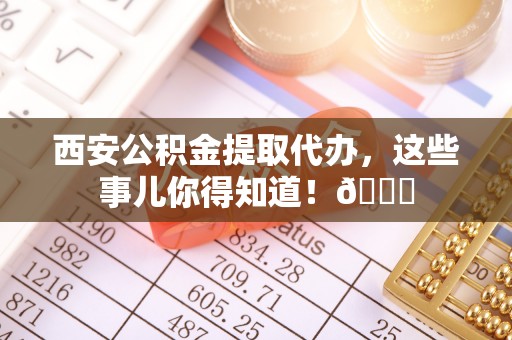 温岭西安公积金提取代办，这些事儿你得知道！😎