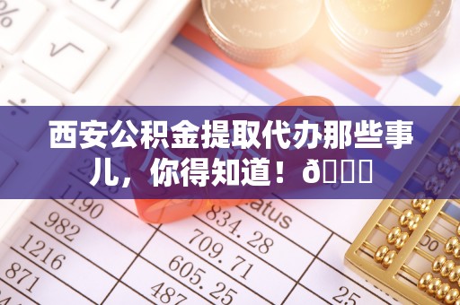 温岭西安公积金提取代办那些事儿，你得知道！😎